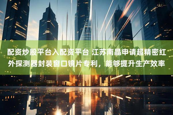 配资炒股平台入配资平台 江苏南晶申请超精密红外探测器封装窗口镜片专利，能够提升生产效率