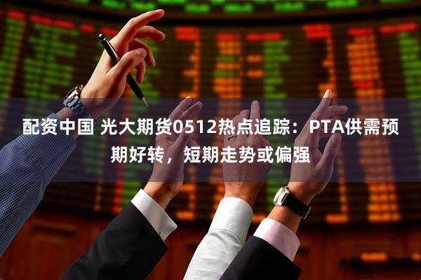 配资中国 光大期货0512热点追踪：PTA供需预期好转，短期走势或偏强