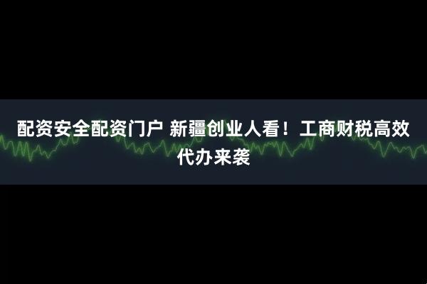 配资安全配资门户 新疆创业人看！工商财税高效代办来袭
