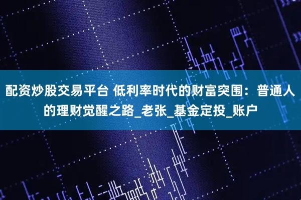 配资炒股交易平台 低利率时代的财富突围：普通人的理财觉醒之路_老张_基金定投_账户