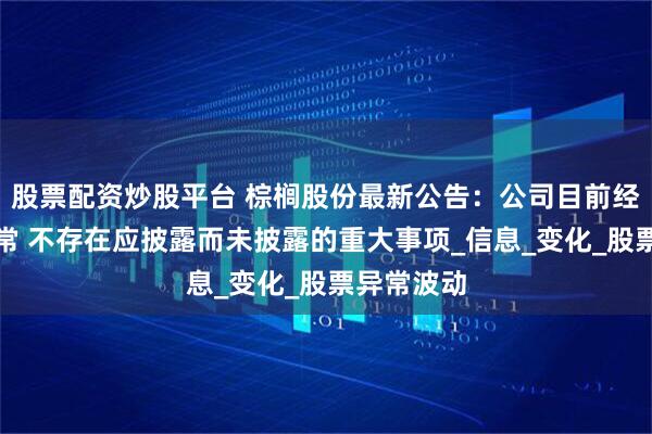 股票配资炒股平台 棕榈股份最新公告：公司目前经营情况正常 不存在应披露而未披露的重大事项_信息_变化_股票异常波动