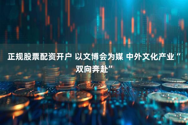 正规股票配资开户 以文博会为媒 中外文化产业“双向奔赴”