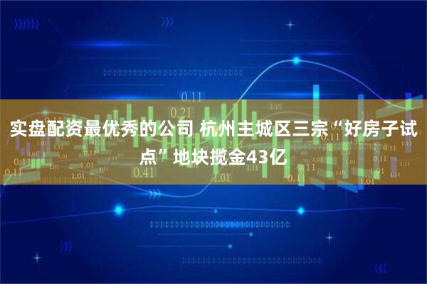 实盘配资最优秀的公司 杭州主城区三宗“好房子试点”地块揽金43亿