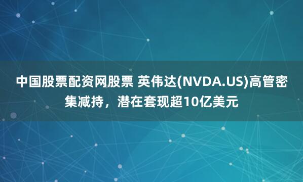 中国股票配资网股票 英伟达(NVDA.US)高管密集减持，潜在套现超10亿美元