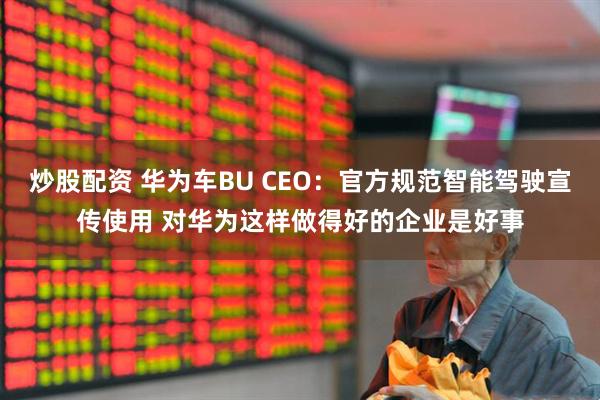 炒股配资 华为车BU CEO：官方规范智能驾驶宣传使用 对华为这样做得好的企业是好事