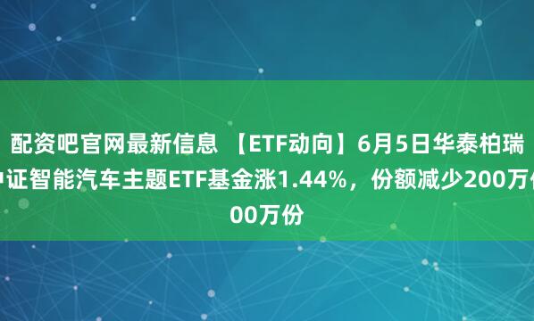 配资吧官网最新信息 【ETF动向】6月5日华泰柏瑞中证智能汽车主题ETF基金涨1.44%，份额减少200万份