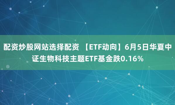 配资炒股网站选择配资 【ETF动向】6月5日华夏中证生物科技主题ETF基金跌0.16%