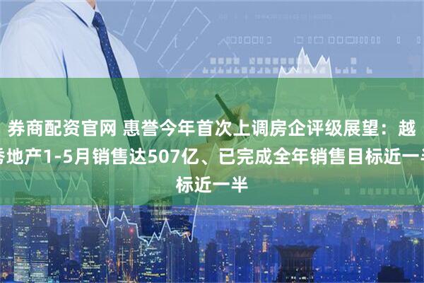 券商配资官网 惠誉今年首次上调房企评级展望：越秀地产1-5月销售达507亿、已完成全年销售目标近一半
