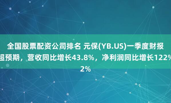 全国股票配资公司排名 元保(YB.US)一季度财报超预期，营收同比增长43.8%，净利润同比增长122%