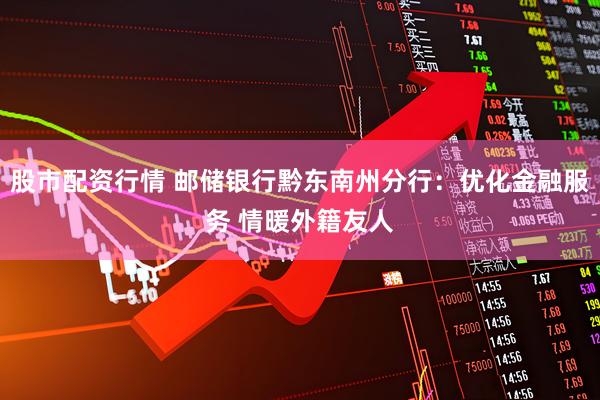 股市配资行情 邮储银行黔东南州分行：优化金融服务 情暖外籍友人