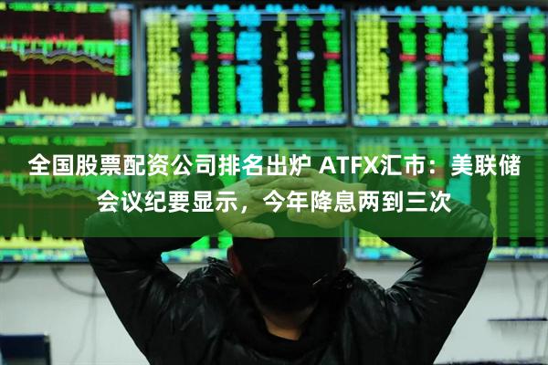 全国股票配资公司排名出炉 ATFX汇市：美联储会议纪要显示，今年降息两到三次