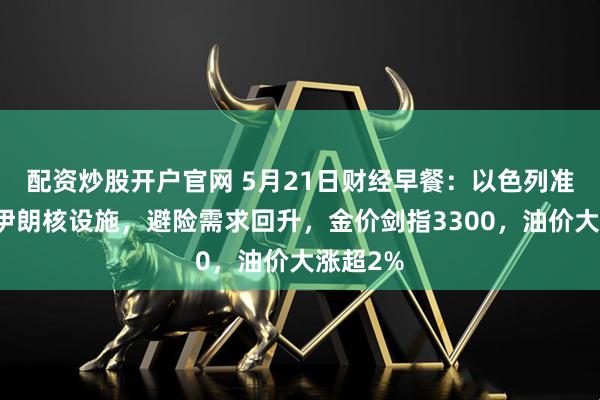 配资炒股开户官网 5月21日财经早餐：以色列准备打击伊朗核设施，避险需求回升，金价剑指3300，油价大涨超2%