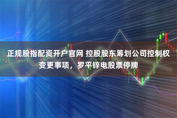 正规股指配资开户官网 控股股东筹划公司控制权变更事项，罗平锌电股票停牌