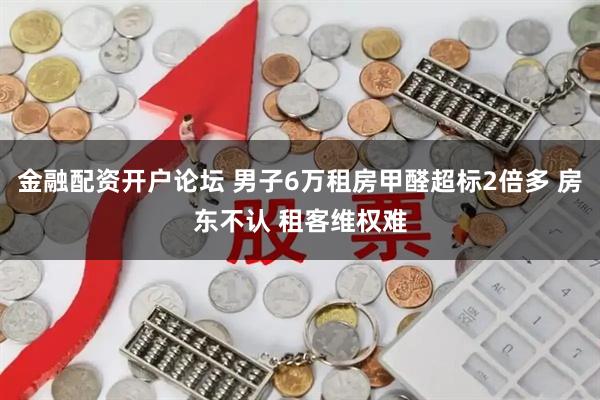 金融配资开户论坛 男子6万租房甲醛超标2倍多 房东不认 租客维权难