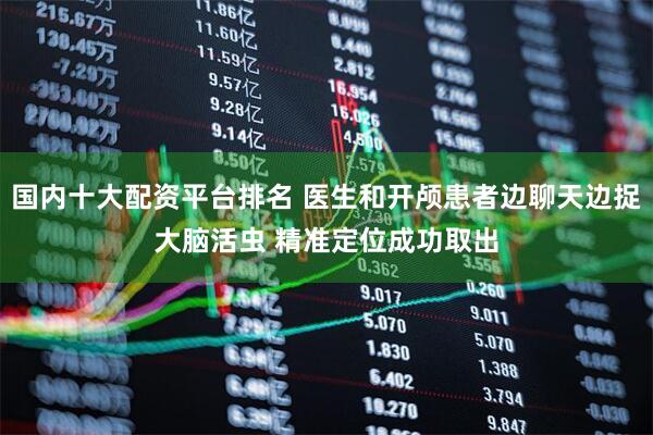 国内十大配资平台排名 医生和开颅患者边聊天边捉大脑活虫 精准定位成功取出