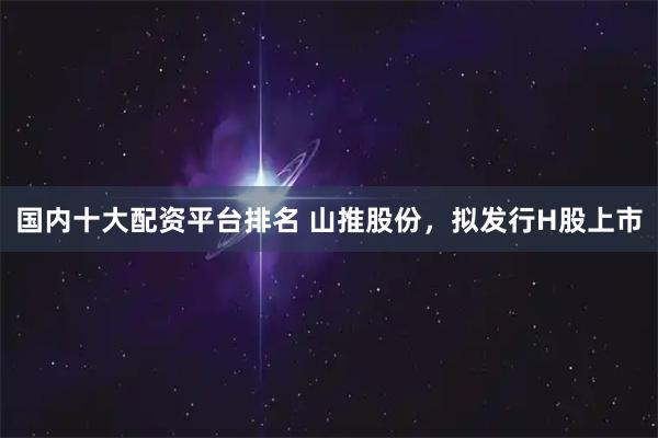 国内十大配资平台排名 山推股份，拟发行H股上市