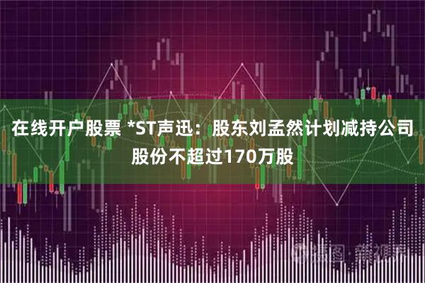 在线开户股票 *ST声迅：股东刘孟然计划减持公司股份不超过170万股