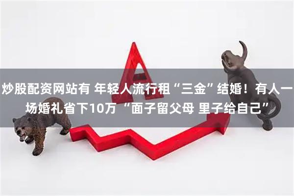 炒股配资网站有 年轻人流行租“三金”结婚！有人一场婚礼省下10万 “面子留父母 里子给自己”