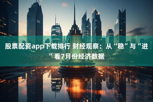 股票配资app下载排行 财经观察：从“稳”与“进”看7月份经济数据
